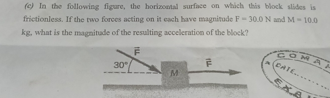 In the following figure, the horizontal surface on which this block slides is 
frictionless. If the two forces acting on it each have magnitude F=30.0N and M=10.0
kg, what is the magnitude of the resulting acceleration of the block?
overline F
30°
vector F
_
M