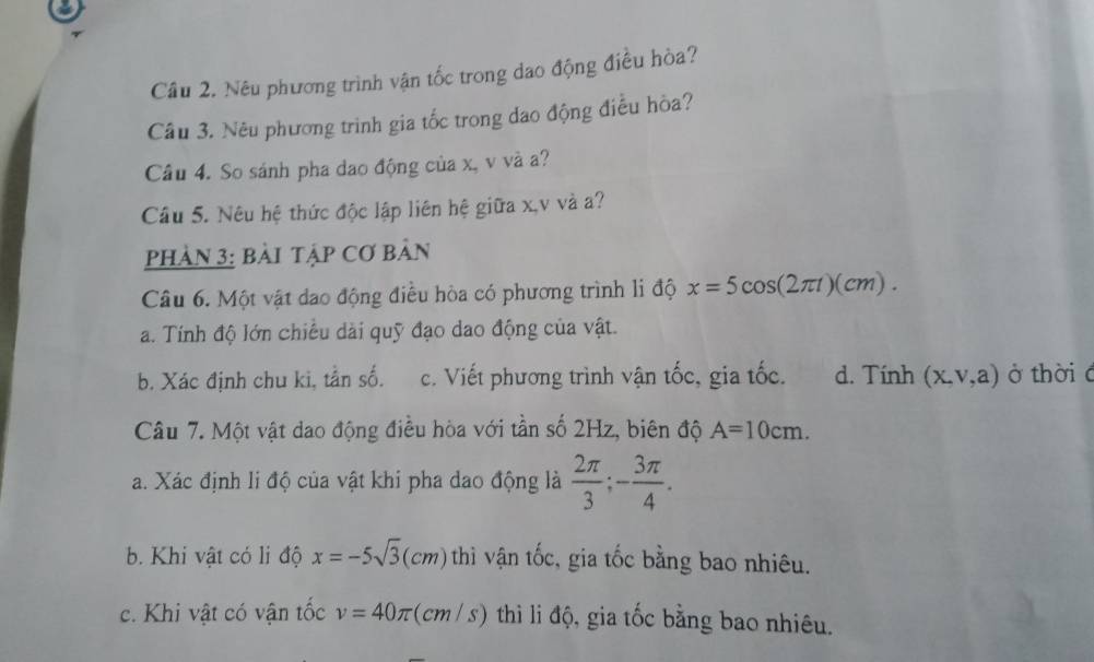 Nêu phương trình vận tốc trong dao động điều hòa?
Câu 3. Nêu phương trình gia tốc trong dao động điều hòa?
Câu 4. So sánh pha dao động của x, v và a?
Câu 5. Nêu hệ thức độc lập liên hệ giữa x, v và a?
phản 3: bài tập Cơ bản
Câu 6. Một vật dao động điều hòa có phương trình li độ x=5cos (2π t)(cm). 
a. Tính độ lớn chiều dài quỹ đạo dao động của vật.
b. Xác định chu ki, tần số. c. Viết phương trình vận tốc, gia tốc. d. Tính (x,v,a) ở thời c
Câu 7. Một vật dao động điều hòa với tần số 2Hz, biên độ A=10cm. 
a. Xác định li độ của vật khi pha dao động là  2π /3 ; - 3π /4 . 
b. Khi vật có li độ x=-5sqrt(3) C cm) thì vận tốc, gia tốc bằng bao nhiêu.
c. Khi vật có vận tốc v=40π : (cm / s) thì li độ, gia tốc bằng bao nhiêu.