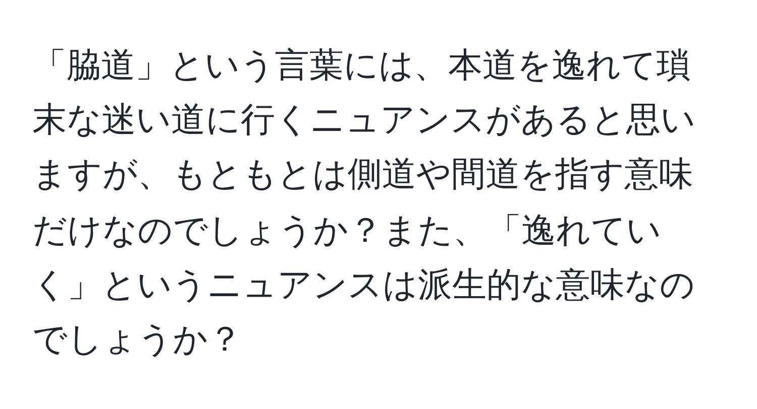 「脇道」という言葉には、本道を逸れて瑣末な迷い道に行くニュアンスがあると思いますが、もともとは側道や間道を指す意味だけなのでしょうか？また、「逸れていく」というニュアンスは派生的な意味なのでしょうか？