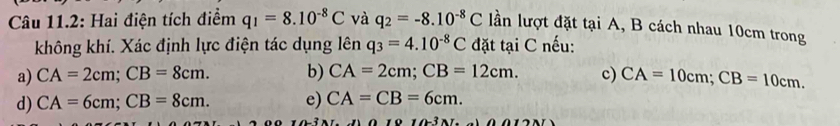 Câu 11.2: Hai điện tích điểm q_1=8.10^(-8)C và q_2=-8.10^(-8)C lần lượt đặt tại A, B cách nhau 10cm trong
không khí. Xác định lực điện tác dụng lên q_3=4.10^(-8)C đặt tại C nếu:
a) CA=2cm; CB=8cm. b) CA=2cm; CB=12cm. c) CA=10cm; CB=10cm.
d) CA=6cm; CB=8cm. e) CA=CB=6cm.