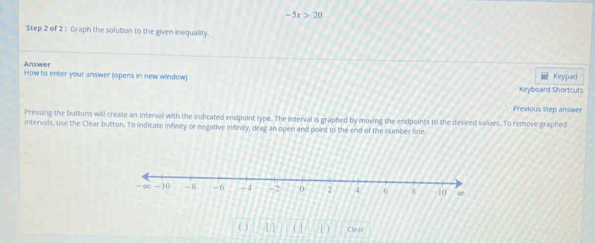 -5x>20
Step 2 of 2 : Graph the solution to the given inequality. 
Answer 
How to enter your answer (opens in new window) Keypad 
Keyboard Shortcuts 
Previous step answer 
Pressing the buttons will create an interval with the indicated endpoint type. The interval is graphed by moving the endpoints to the desired values. To remove graphed 
intervals, use the Clear button. To indicate infinity or negative infinity, drag an open end point to the end of the number line. 
( ) [ ] ( ] D Clear