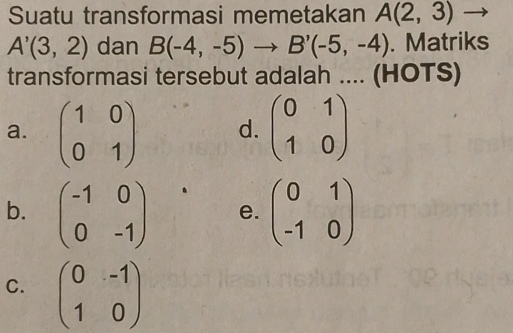 Suatu transformasi memetakan A(2,3)
A'(3,2) dan B(-4,-5)to B'(-5,-4). Matriks
transformasi tersebut adalah .... (HOTS)
a. beginpmatrix 1&0 0&1endpmatrix beginpmatrix 0&1 1&0endpmatrix
d.
b. beginpmatrix -1&0 0&-1endpmatrix beginpmatrix 0&1 -1&0endpmatrix
e.
C. beginpmatrix 0&-1 1&0endpmatrix