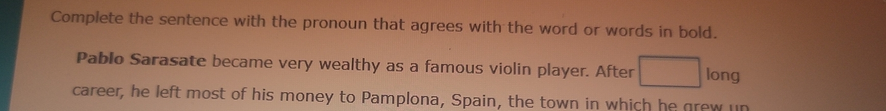 Complete the sentence with the pronoun that agrees with the word or words in bold. 
Pablo Sarasate became very wealthy as a famous violin player. After long 
career, he left most of his money to Pamplona, Spain, the town in which he grew un