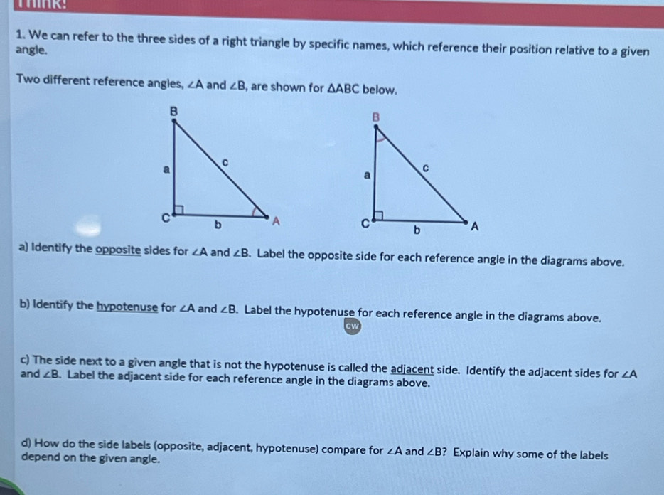 We can refer to the three sides of a right triangle by specific names, which reference their position relative to a given 
angle. 
Two different reference angles, ∠ A and ∠ B , are shown for △ ABC below. 

a) Identify the opposite sides for ∠ A and ∠ B. Label the opposite side for each reference angle in the diagrams above. 
b) Identify the hypotenuse for ∠ A and ∠ B. Label the hypotenuse for each reference angle in the diagrams above. 
cw 
c) The side next to a given angle that is not the hypotenuse is called the adjacent side. Identify the adjacent sides for ∠ A
and ∠ B. Label the adjacent side for each reference angle in the diagrams above. 
d) How do the side labels (opposite, adjacent, hypotenuse) compare for ∠ A and ∠ B ? Explain why some of the labels 
depend on the given angle.