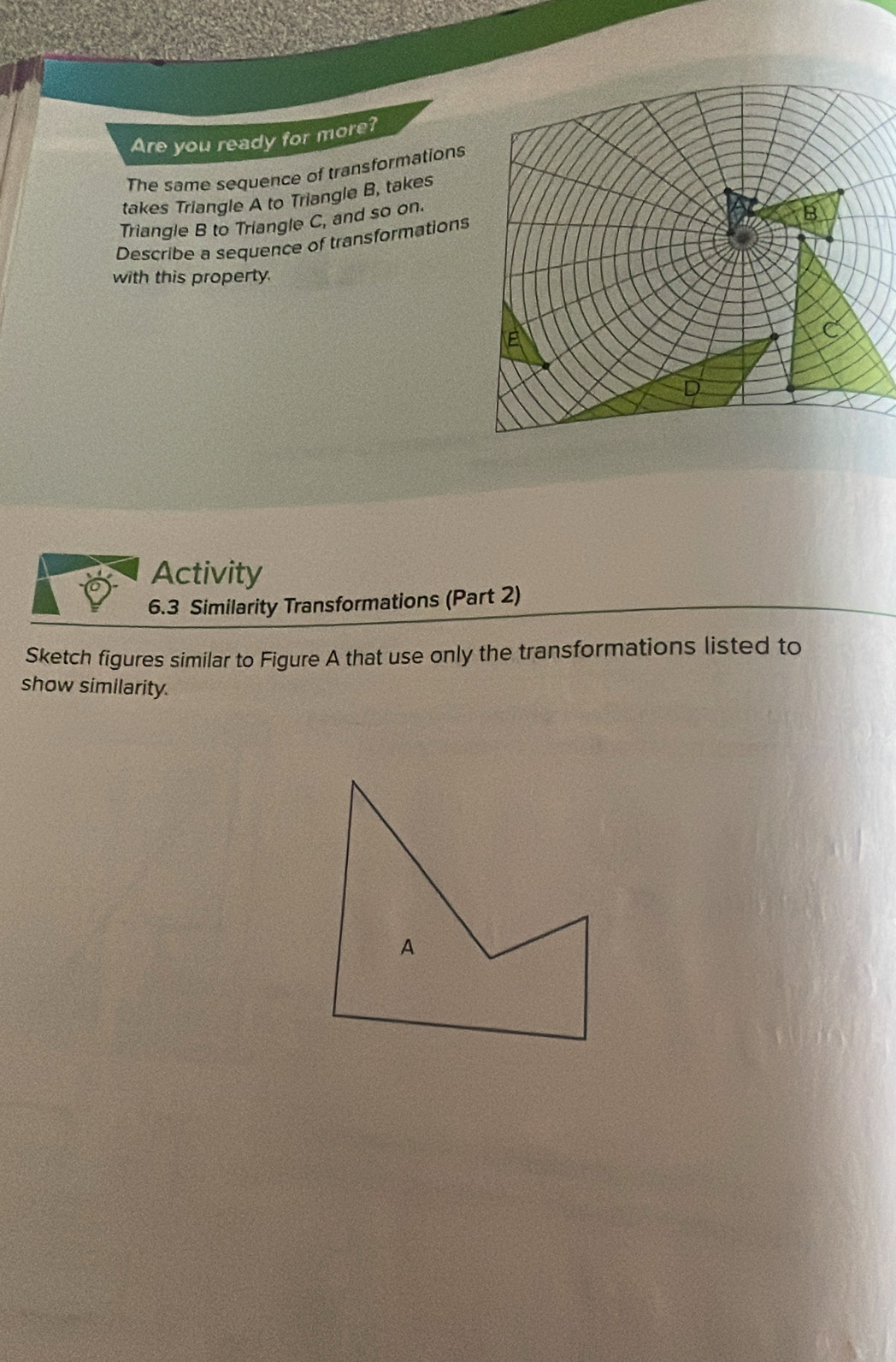 Are you ready for more? 
The same sequence of transformations 
takes Triangle A to Triangle B, takes 
Triangle B to Triangle C, and so on. 
Describe a sequence of transformations 
with this property. 
Activity 
6.3 Similarity Transformations (Part 2) 
Sketch figures similar to Figure A that use only the transformations listed to 
show similarity.