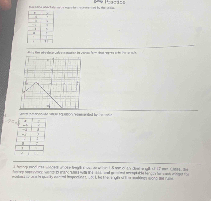 Practice 
Write the absolute value equation represented by the table. 
Write the absolute value equation in vertex form that represents the graph. 
Write the absolute value equation represented by the table. 
A factory produces widgets whose length must be within 1.5 mm of an ideal length of 47 mm. Claire, the 
factory supervisor, wants to mark rulers with the least and greatest acceptable length for each widget for 
workers to use in quality control inspections. Let L be the length of the markings along the ruler.