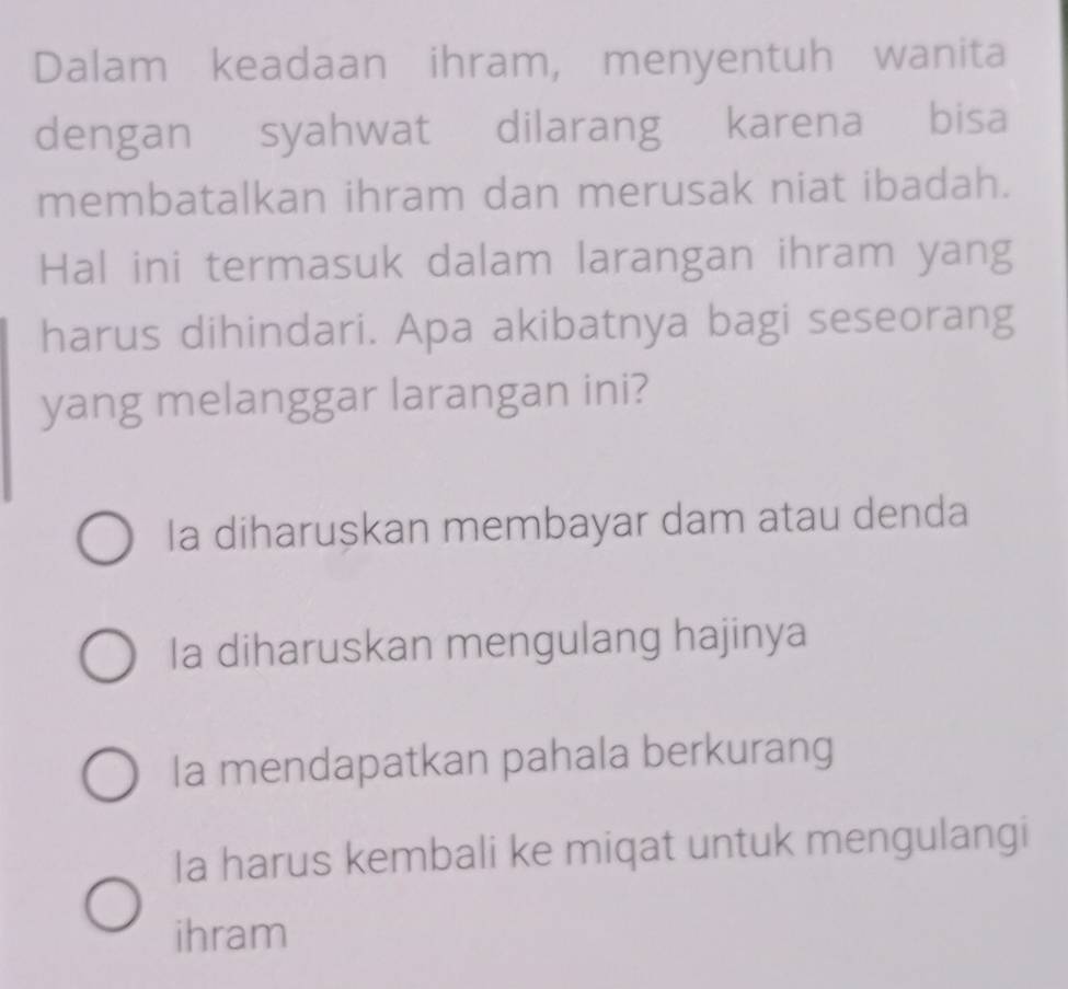 Dalam keadaan ihram, menyentuh wanita
dengan syahwat dilarang karena bisa
membatalkan ihram dan merusak niat ibadah.
Hal ini termasuk dalam larangan ihram yang
harus dihindari. Apa akibatnya bagi seseorang
yang melanggar larangan ini?
Ia diharuskan membayar dam atau denda
Ia diharuskan mengulang hajinya
Ia mendapatkan pahala berkurang
Ia harus kembali ke miqat untuk mengulangi
ihram