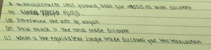 A manukactures salll runing boat For a4500. 00 with ducounk 
Of 4UA NO1G 4105
(a1) Determine the ner of rayals 
(o) HOW much is the total trade biccount 
(c) what is the equivalent single trade discount yor this rransachon