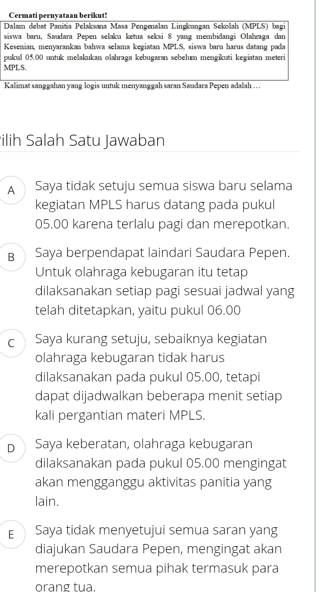 Cermati pernyataan berikut!
Dalam debat Panitia Pelaksana Masa Pengenalan Lingkungan Sekolah (MPLS) bagi
siswa baru, Saudara Pepen selaku ketua seksi 8 yang membidangi Olahraga dan
Kesenian, menyarankan bahwa selama kegiatan MPLS, siswa baru harus datang pada
pukul 05.00 untuk melakukan olahraga kebugaran sebelum mengikuti kegiatan meteri
MPLS.
Kalimat sanggahan yang logis untuk menyanggah saran Saudara Pepen adalah . .
ilih Salah Satu Jawaban
A Saya tidak setuju semua siswa baru selama
kegiatan MPLS harus datang pada pukul
05.00 karena terlalu pagi dan merepotkan.
B Saya berpendapat laindari Saudara Pepen.
Untuk olahraga kebugaran itu tetap
dilaksanakan setiap pagi sesuai jadwal yang
telah ditetapkan, yaitu pukul 06.00
C  Saya kurang setuju, sebaiknya kegiatan
olahraga kebugaran tidak harus
dilaksanakan pada pukul 05.00, tetapi
dapat dijadwalkan beberapa menit setiap
kali pergantian materi MPLS.
D ① Saya keberatan, olahraga kebugaran
dilaksanakan pada pukul 05.00 mengingat
akan mengganggu aktivitas panitia yang
lain.
E Saya tidak menyetujui semua saran yang
diajukan Saudara Pepen, mengingat akan
merepotkan semua pihak termasuk para
orang tua.