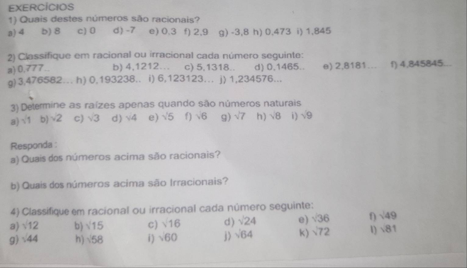 EXERCÍCIOS 
1) Quais destes números são racionais? 
a) 4 b) 8 c) 0 d) -7 e) 0.3 f) 2,9 g) -3,8 h) 0,473 i) 1,845
2) Classifique em racional ou irracional cada número seguinte: 
a) 0,777. b) 4,1212... c) 5,1318.. d) 0,1465.. e) 2,8181… f) 4,845845. 
g) 3,476582. h) 0,193238.. i) 6,123123… j) 1,234576... 
3) Determine as raízes apenas quando são números naturais 
a) sqrt(1) b) sqrt(2) c sqrt(3) d) sqrt(4) e) sqrt(5) f) sqrt(6) g) sqrt(7) h) sqrt(8) i) sqrt(9)
Responda : 
a) Quais dos números acima são racionais? 
b) Quais dos números acima são Irracionais? 
4) Classifique em racional ou irracional cada número seguinte: 
a) sqrt(12) b) sqrt(15) c) sqrt(16)
d) sqrt(24) e) sqrt(36) f) sqrt(49)
g) sqrt(44) h) sqrt(58) i ) sqrt(60) j ) sqrt(64)
K) sqrt(72)
1) sqrt(81)