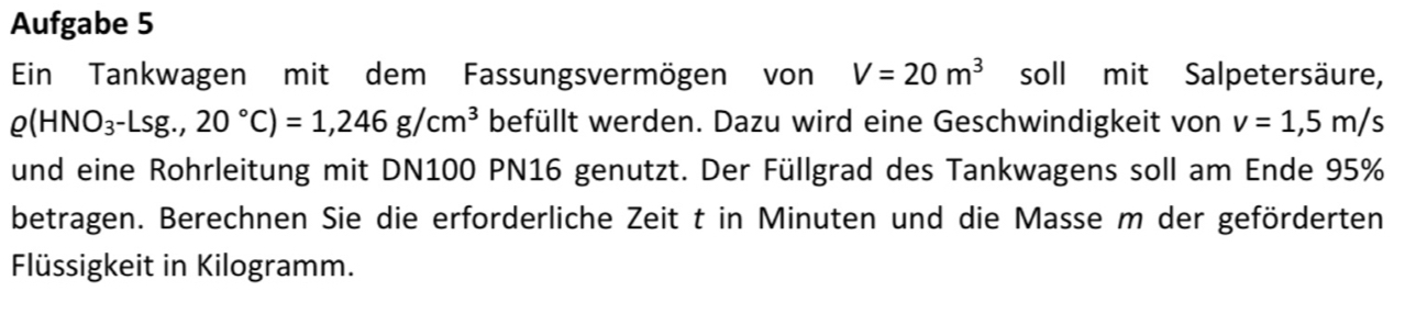 Aufgabe 5 
Ein Tankwagen mit dem Fassungsvermögen von V=20m^3 soll mit Salpetersäure,
rho (HNO_3-Lsg.,20°C)=1,246g/cm^3 befüllt werden. Dazu wird eine Geschwindigkeit von v=1,5m/s
und eine Rohrleitung mit DN100 PN16 genutzt. Der Füllgrad des Tankwagens soll am Ende 95%
betragen. Berechnen Sie die erforderliche Zeit t in Minuten und die Masse m der geförderten 
Flüssigkeit in Kilogramm.