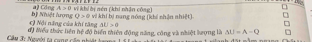 2025
a) Công A>0 vì khí bị nén (khí nhận công)
b) Nhiệt lượng Q>0 vì khí bị nung nóng (khí nhận nhiệt).
c) Nội năng của khí tăng △ U>0
d) Biểu thức liên hệ độ biến thiên động năng, công và nhiệt lượng là △ U=A-Q
Câu 3: Người ta cụng cấp nhiệt lượng 1 51 l a nh đặt nằm ngang Chấ t h