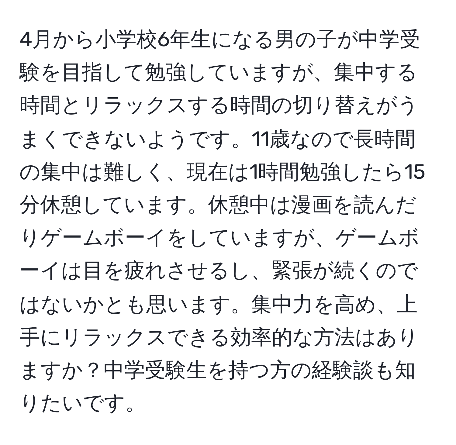 4月から小学校6年生になる男の子が中学受験を目指して勉強していますが、集中する時間とリラックスする時間の切り替えがうまくできないようです。11歳なので長時間の集中は難しく、現在は1時間勉強したら15分休憩しています。休憩中は漫画を読んだりゲームボーイをしていますが、ゲームボーイは目を疲れさせるし、緊張が続くのではないかとも思います。集中力を高め、上手にリラックスできる効率的な方法はありますか？中学受験生を持つ方の経験談も知りたいです。