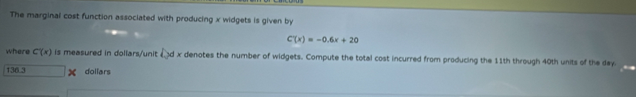 The marginal cost function associated with producing x widgets is given by
C'(x)=-0.6x+20
where C'(x) is measured in dollars /unit d x denotes the number of widgets. Compute the total cost incurred from producing the 11th through 40th units of the day.
136.3 dollars