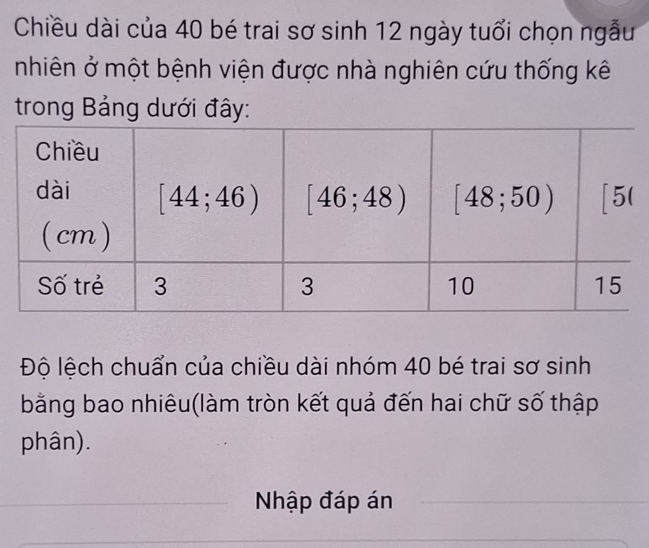 Chiều dài của 40 bé trai sơ sinh 12 ngày tuổi chọn ngẫu
nhiên ở một bệnh viện được nhà nghiên cứu thống kê
trong Bảng dưới đây:
Độ lệch chuẩn của chiều dài nhóm 40 bé trai sơ sinh
bằng bao nhiêu(làm tròn kết quả đến hai chữ số thập
phân).
Nhập đáp án