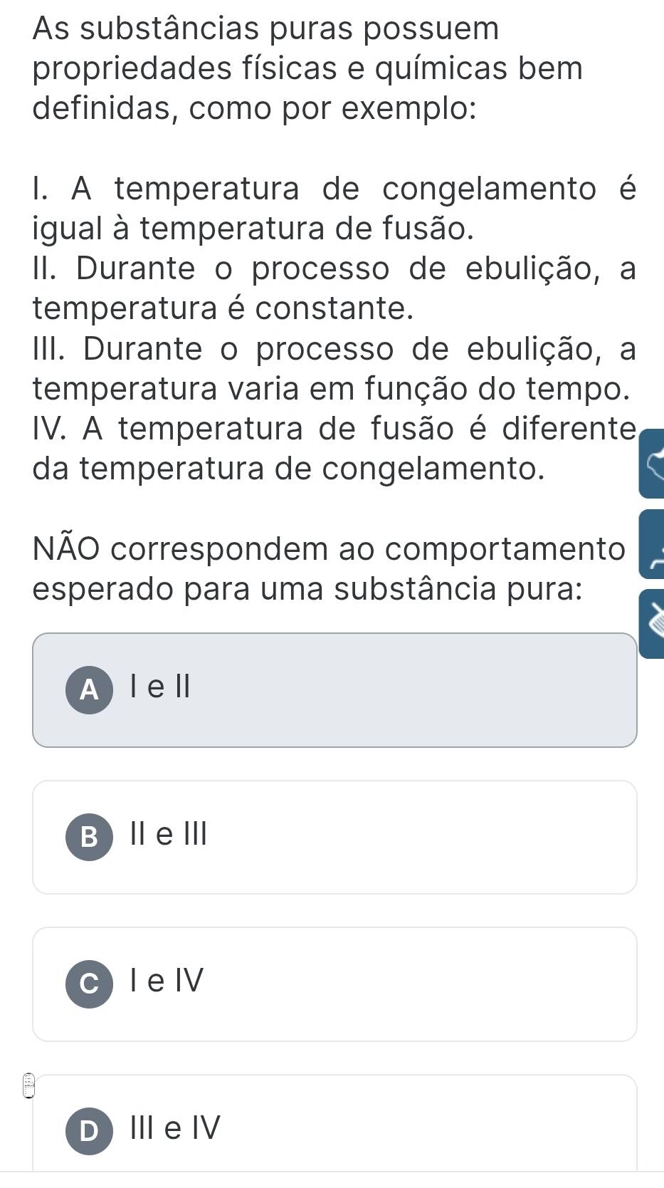 As substâncias puras possuem
propriedades físicas e químicas bem
definidas, como por exemplo:
I. A temperatura de congelamento é
igual à temperatura de fusão.
II. Durante o processo de ebulição, a
temperatura é constante.
IIII. Durante o processo de ebulição, a
temperatura varia em função do tempo.
IV. A temperatura de fusão é diferente
da temperatura de congelamento.
NÃO correspondem ao comportamento
esperado para uma substância pura:
Alell
B ⅡeⅢ
I e I
DI eⅣV