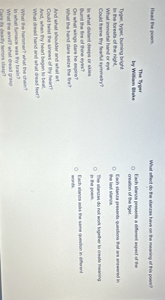 Read the poem. What effect do the stanzas have on the meaning of this poem? 
The Tyger 
Each stanza presents a different aspect of the 
by William Blake creation of the tiger. 
Tyger, tyger, burning bright 
In the forests of the night, Each stanza presents questions that are answered in 
What immortal hand or eye the last stanza. 
Could frame thy fearful symmetry? 
The stanzas do not work together to create meaning 
In what distant deeps or skies in the poem. 
Burnt the fire of thine eyes? 
On what wings dare he aspire? words. Each stanza asks the same question in different 
What the hand dare seize the fire? 
And what shoulder and what art 
Could twist the sinews of thy heart? 
And, when thy heart began to beat, 
What dread hand and what dread feet? 
What the hammer? what the chain? 
In what furnace was thy brain? 
What the anvil? what dread grasp 
Dare its deadly terrors clasp?