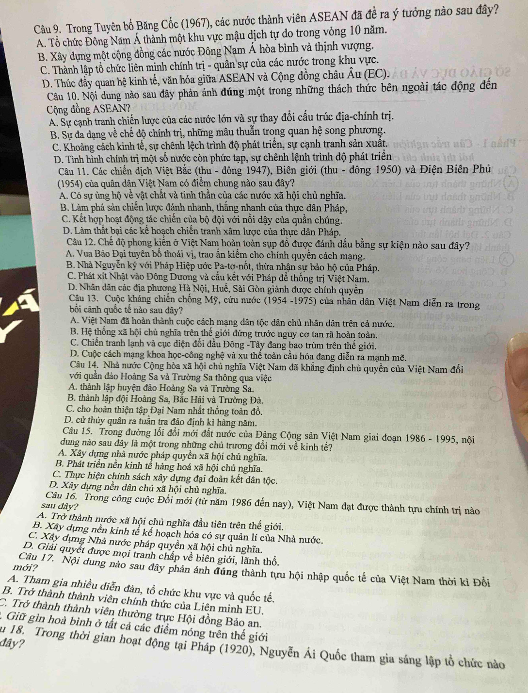Trong Tuyên bố Băng Cốc (1967), các nước thành viên ASEAN đã đề ra ý tưởng nào sau đây?
A. Tổ chức Đông Nam Á thành một khu vực mậu dịch tự do trong vòng 10 năm.
B. Xây dựng một cộng đồng các nước Đông Nam Á hòa bình và thịnh vượng.
C. Thành lập tổ chức liên minh chính trị - quân sự của các nước trong khu vực.
D. Thúc đầy quan hệ kinh tế, văn hóa giữa ASEAN và Cộng đồng châu Âu (EC).
Câu 10. Nội dung nào sau đây phản ánh đúng một trong những thách thức bên ngoài tác động đến
Cộng đồng ASEAN?
A. Sự cạnh tranh chiến lược của các nước lớn và sự thay đổi cấu trúc địa-chính trị.
B. Sự đa dạng về chế độ chính trị, những mâu thuẫn trong quan hệ song phương.
C. Khoảng cách kinh tế, sự chênh lệch trình độ phát triển, sự cạnh tranh sản xuất.
D. Tình hình chính trị một số nước còn phức tạp, sự chênh lệnh trình độ phát triển
Câu 11. Các chiến dịch Việt Bắc (thu - đông 1947), Biên giới (thu - đông 1950) và Điện Biên Phủ
(1954) của quân dân Việt Nam có điểm chung nào sau đây?
A. Có sự ủng hộ về vật chất và tinh thần của các nước xã hội chủ nghĩa.
B. Làm phá sản chiến lược đánh nhanh, thắng nhanh của thực dân Pháp,
C. Kết hợp hoạt động tác chiến của bộ đội với nổi dậy của quần chúng.
D. Làm thất bại các kế hoạch chiến tranh xâm lược của thực dân Pháp.
Câu 12. Chế độ phong kiến ở Việt Nam hoàn toàn sụp đồ được đánh dấu bằng sự kiện nào sau đây?
A. Vua Bảo Đại tuyên bố thoái vị, trao ấn kiếm cho chính quyền cách mạng.
B. Nhà Nguyễn ký với Pháp Hiệp ước Pa-tơ-nốt, thừa nhận sự bảo hộ của Pháp.
C. Phát xít Nhật vào Đông Dương và cầu kết với Pháp để thống trị Việt Nam.
D. Nhân dân các địa phương Hà Nội, Huế, Sài Gòn giành được chính quyền
Câu 13. Cuộc kháng chiến chống Mỹ, cứu nước (1954 -1975) của nhân dân Việt Nam diễn ra trong
bối cảnh quốc tế nào sau đây?
A. Việt Nam đã hoàn thành cuộc cách mạng dân tộc dân chủ nhân dân trên cả nước.
B. Hệ thống xã hội chủ nghĩa trên thế giới đứng trước nguy cơ tan rã hoàn toàn.
C. Chiến tranh lạnh và cục diện đối đầu Đông -Tây đang bao trùm trên thế giới.
D. Cuộc cách mạng khoa học-công nghệ và xu thể toàn cầu hóa đang diễn ra mạnh mẽ.
Câu 14. Nhà nước Cộng hòa xã hội chủ nghĩa Việt Nam đã khẳng định chủ quyền của Việt Nam đối
với quần đảo Hoàng Sa và Trường Sa thông qua việc
A. thành lập huyện đảo Hoàng Sa và Trường Sa.
B. thành lập đội Hoàng Sa, Bắc Hải và Trường Đà.
C. cho hoàn thiện tập Đại Nam nhất thống toàn đồ.
D. cử thủy quân ra tuần tra đảo định kì hàng năm.
Câu 15. Trong đường lối đổi mới đất nước của Đảng Cộng sản Việt Nam giai đoạn 1986 - 1995, nội
dung nào sau đây là một trong những chủ trương đổi mới về kinh tế?
A. Xây dựng nhà nước pháp quyền xã hội chủ nghĩa.
B. Phát triển nền kinh tế hàng hoá xã hội chủ nghĩa.
C. Thực hiện chính sách xây dựng đại đoàn kết dân tộc.
D. Xây dựng nền dân chủ xã hội chủ nghĩa.
Câu 16. Trong công cuộc Đổi mới (từ năm 1986 đến nay), Việt Nam đạt được thành tựu chính trị nào
sau đây?
A. Trở thành nước xã hội chủ nghĩa đầu tiên trên thế giới.
B. Xây dựng nền kinh tể kế hoạch hóa có sự quản lí của Nhà nước.
C. Xây dựng Nhà nước pháp quyền xã hội chủ nghĩa.
D. Giải quyết được mọi tranh chấp về biên giới, lãnh thổ.
mới?
Câu 17. Nội dung nào sau đây phản ánh đúng thành tựu hội nhập quốc tế của Việt Nam thời kì Đổi
A. Tham gia nhiều diễn đàn, tổ chức khu vực và quốc tế.
B. Trở thành thành viên chính thức của Liên minh EU.
C. Trở thành thành viên thường trực Hội đồng Bảo an.
. Giữ gìn hoà bình ở tất cả các điểm nóng trên thế giới
đây?
au 18. Trong thời gian hoạt động tại Pháp (1920), Nguyễn Ái Quốc tham gia sáng lập tổ chức nào
