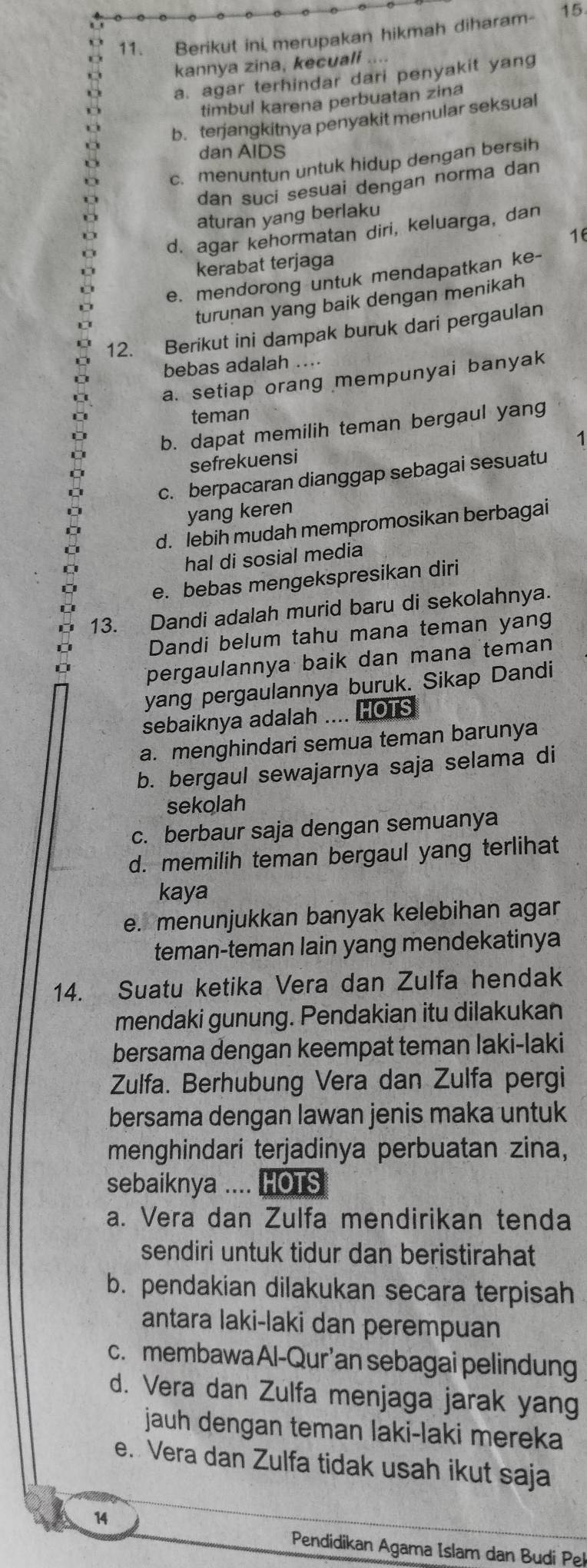 Berikut ini merupakan hikmah diharam- 15
kannya zina, kecuali
a. agar terhindar dari penyakit yang
timbul karena perbuatan zina
b. terjangkitnya penyakit menular seksual
dan AIDS
c. menuntun untuk hidup dengan bersih
dan suci sesuai dengan norma dan
aturan yang berlaku
d. agar kehormatan diri, keluarga, dan
16
kerabat terjaga
e. mendorong untuk mendapatkan ke-
turunan yang baik dengan menikah
12. Berikut ini dampak buruk dari pergaulan
bebas adalah ....
a. setiap orang mempunyai banyak
teman
b. dapat memilih teman bergaul yang
1
sefrekuensi
c. berpacaran dianggap sebagai sesuatu
yang keren
d. lebih mudah mempromosikan berbagai
hal di sosial media
e. bebas mengekspresikan diri
13. Dandi adalah murid baru di sekolahnya.
Dandi belum tahu mana teman yang
pergaulannya baik dan mana teman
yang pergaulannya buruk. Sikap Dandi
sebaiknya adalah .... HOTS
a. menghindari semua teman barunya
b. bergaul sewajarnya saja selama di
sekolah
c. berbaur saja dengan semuanya
d. memilih teman bergaul yang terlihat
kaya
e. menunjukkan banyak kelebihan agar
teman-teman lain yang mendekatinya
14. Suatu ketika Vera dan Zulfa hendak
mendaki gunung. Pendakian itu dilakukan
bersama dengan keempat teman laki-laki
Zulfa. Berhubung Vera dan Zulfa pergi
bersama dengan lawan jenis maka untuk
menghindari terjadinya perbuatan zina,
sebaiknya .... HOTS
a. Vera dan Zulfa mendirikan tenda
sendiri untuk tidur dan beristirahat
b. pendakian dilakukan secara terpisah
antara laki-laki dan perempuan
c. membawaAl-Qur’an sebagai pelindung
d. Vera dan Zulfa menjaga jarak yang
jauh dengan teman laki-laki mereka
e. Vera dan Zulfa tidak usah ikut saja
14
Pendidikan Agama Islam dan Budi Pe