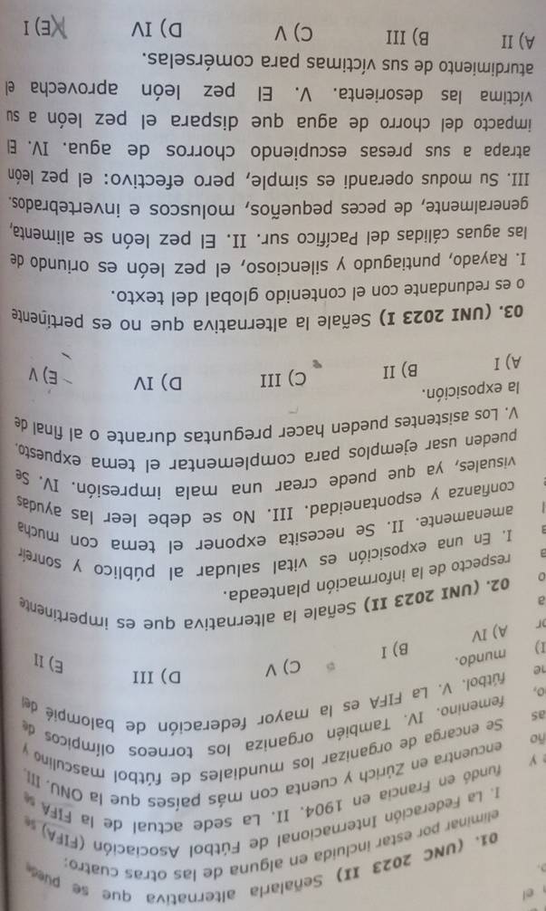 el
01. (UNC 2023 II) Señalarla alternativa que se pue
eliminar por estar incluida en alguna de las otras cuatro:
I. La Federación Internacional de Fútbol Asociación (FIFA) 
fundó en Francia en 1904. II. La sede actual de la FIFA 
y encuentra en Zúrich y cuenta con más países que la ONU. III,
Se encarga de organizar los mundiales de fútbol masculino y
-0
femenino. IV. También organiza los torneos olímpicos de
as
1e     fútbol. V. La FIFA es la mayor federación de balompié de
o,
C) V D)III
I )
mundo.
E) II
r A) IV B) I
02. (UNI 2023 II) Señale la alternativa que es impertinente
a
1 respecto de la información planteada.
I. En una exposición es vital saludar al público y sonreín
amenamente、 II. Se necesita exponer el tema con mucha
confianza y espontaneidad. III. No se debe leer las ayudas
visuales, ya que puede crear una mala impresión. IV. Se
pueden usar ejemplos para complementar el tema expuesto.
V. Los asistentes pueden hacer preguntas durante o al final de
la exposición.
A)I B) II C) III D)IV ~ E)V
03. (UNI 2023 I) Señale la alternativa que no es pertinente
o es redundante con el contenido global del texto.
I. Rayado, puntiagudo y silencioso, el pez león es oriundo de
las aguas cálidas del Pacífico sur. II. El pez león se alimenta,
generalmente, de peces pequeños, moluscos e invertebrados.
III. Su modus operandi es simple, pero efectivo: el pez león
atrapa a sus presas escupiendo chorros de agua. IV. E
impacto del chorro de agua que dispara el pez león a su
víctima las desorienta. V. El pez león aprovecha el
aturdimiento de sus víctimas para comérselas.
A) II B)III C) V D) IV (E) I