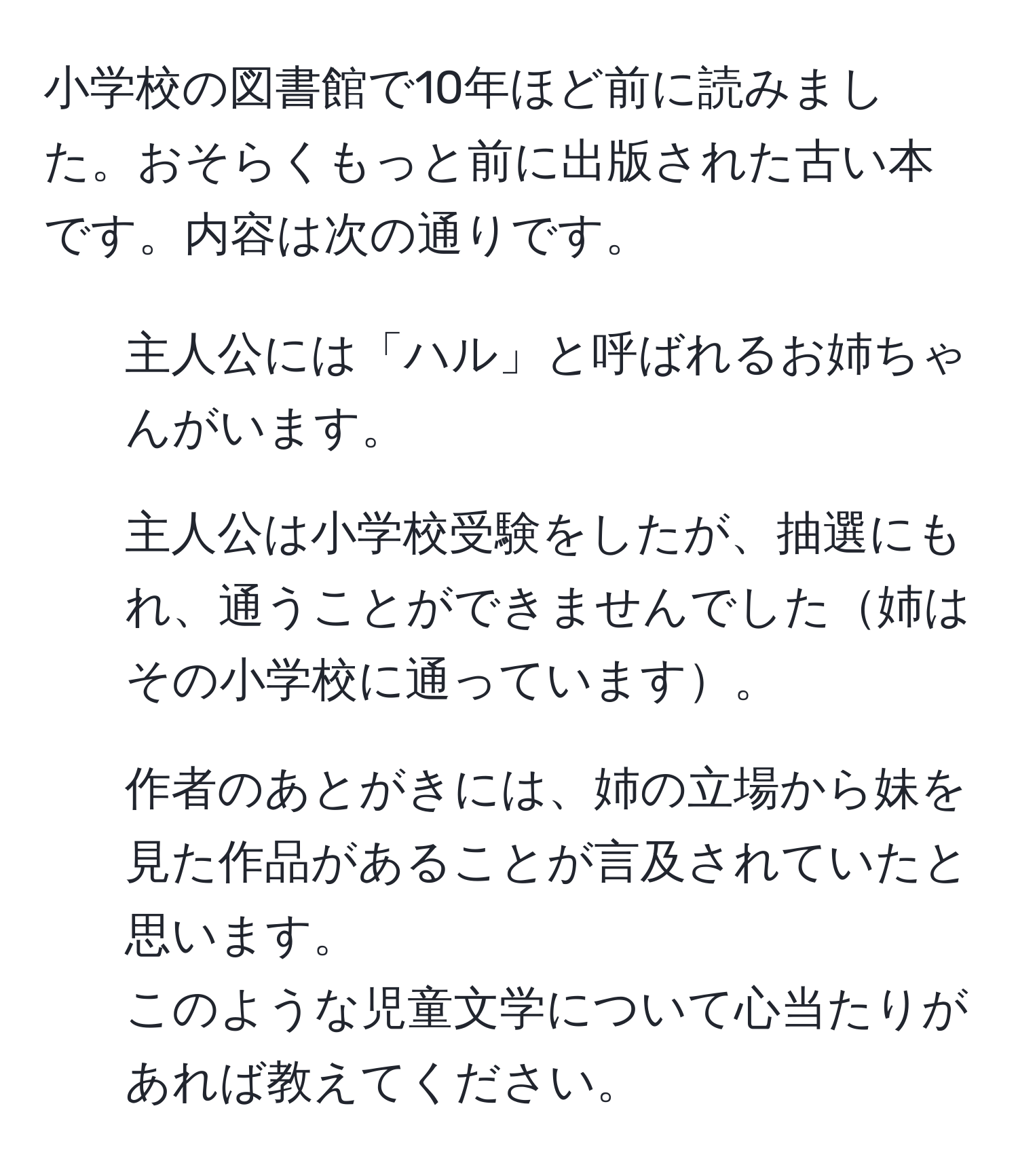 小学校の図書館で10年ほど前に読みました。おそらくもっと前に出版された古い本です。内容は次の通りです。  
- 主人公には「ハル」と呼ばれるお姉ちゃんがいます。  
- 主人公は小学校受験をしたが、抽選にもれ、通うことができませんでした姉はその小学校に通っています。  
- 作者のあとがきには、姉の立場から妹を見た作品があることが言及されていたと思います。  
このような児童文学について心当たりがあれば教えてください。