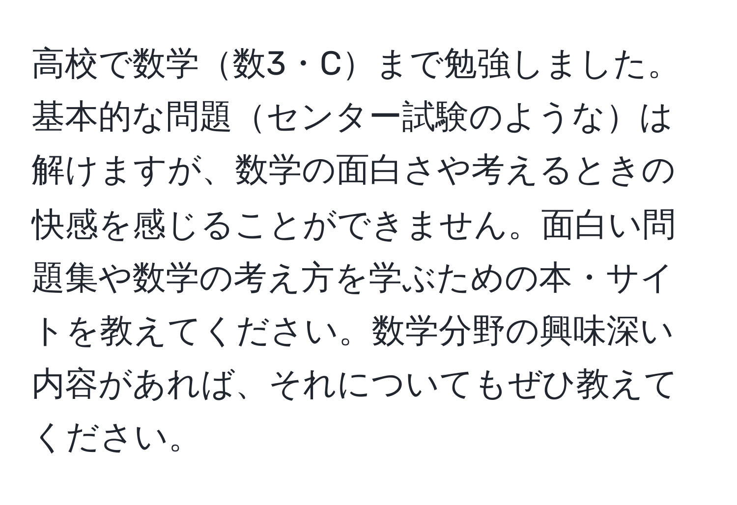 高校で数学数3・Cまで勉強しました。基本的な問題センター試験のようなは解けますが、数学の面白さや考えるときの快感を感じることができません。面白い問題集や数学の考え方を学ぶための本・サイトを教えてください。数学分野の興味深い内容があれば、それについてもぜひ教えてください。