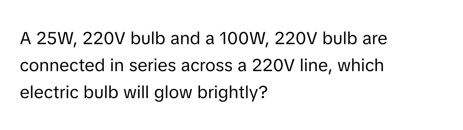 A 25W, 220V bulb and a 100W, 220V bulb are connected in series across a 220V line, which electric bulb will glow brightly?