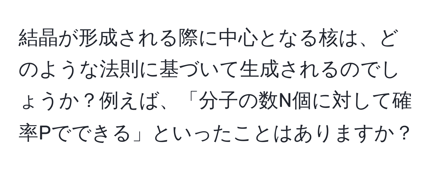 結晶が形成される際に中心となる核は、どのような法則に基づいて生成されるのでしょうか？例えば、「分子の数N個に対して確率Pでできる」といったことはありますか？