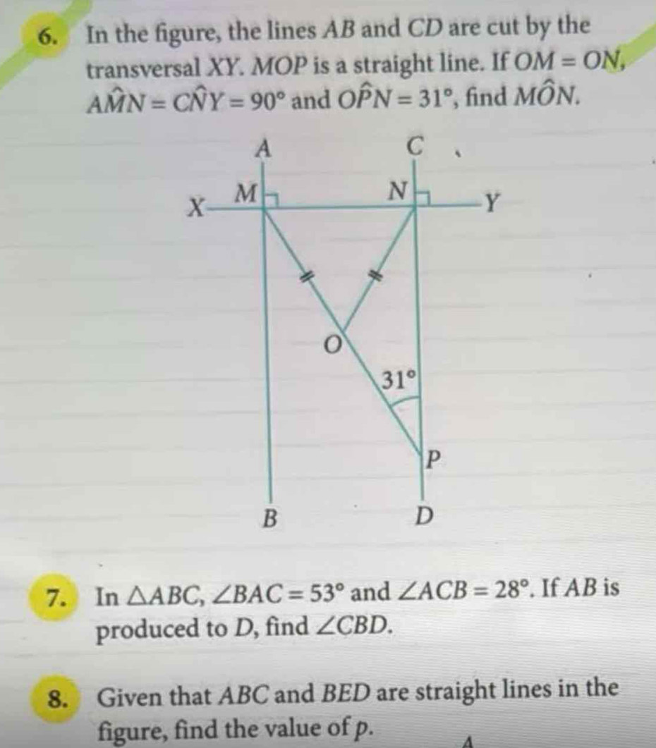 In the figure, the lines AB and CD are cut by the
transversal XY. MOP is a straight line. If OM=ON,
Ahat MN=Chat NY=90° and Ohat PN=31° , find Mwidehat ON.
7. In △ ABC,∠ BAC=53° and ∠ ACB=28°. If AB is
produced to D, find ∠ CBD.
8. Given that ABC and BED are straight lines in the
figure, find the value of p.
A