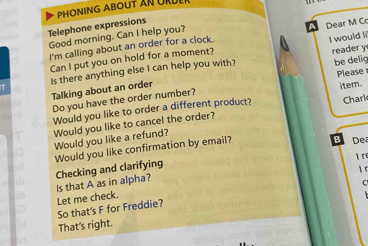 PHONING ABOUT AN URDER 
Telephone expressions 
Good morning. Can I help you? 
I'm calling about an order for a clock. A Dear M Co 
Can I put you on hold for a moment? I would li 
be delig 
Is there anything else I can help you with? reader y 
Please 
Talking about an order 
Do you have the order number? 
Would you like to order a different product? item. 
Would you like to cancel the order? Charl 
Would you like a refund? 
Would you like confirmation by email? 
B Dea 
Checking and clarifying I re 
Is that A as in alpha? 
C 
Let me check. I「 

So that's F for Freddie? 
That's right.