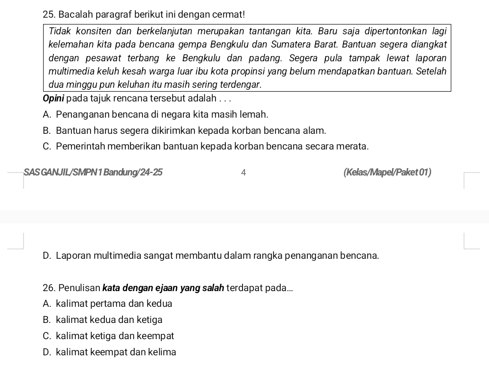 Bacalah paragraf berikut ini dengan cermat!
Tidak konsiten dan berkelanjutan merupakan tantangan kita. Baru saja dipertontonkan lagi
kelemahan kita pada bencana gempa Bengkulu dan Sumatera Barat. Bantuan segera diangkat
dengan pesawat terbang ke Bengkulu dan padang. Segera pula tampak lewat laporan
multimedia keluh kesah warga luar ibu kota propinsi yang belum mendapatkan bantuan. Setelah
dua minggu pun keluhan itu masih sering terdengar.
Opini pada tajuk rencana tersebut adalah . . .
A. Penanganan bencana di negara kita masih lemah.
B. Bantuan harus segera dikirimkan kepada korban bencana alam.
C. Pemerintah memberikan bantuan kepada korban bencana secara merata.
SAS GANJIL/SMPN 1 Bandung/24-25 4 (Kelas/Mapel/Paket 01)
D. Laporan multimedia sangat membantu dalam rangka penanganan bencana.
26. Penulisan kata dengan ejaan yang salah terdapat pada...
A. kalimat pertama dan kedua
B. kalimat kedua dan ketiga
C. kalimat ketiga dan keempat
D. kalimat keempat dan kelima