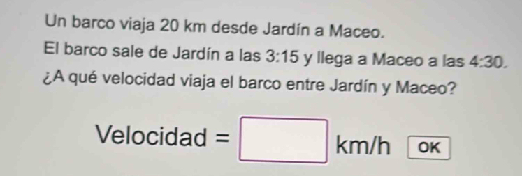 Un barco viaja 20 km desde Jardín a Maceo. 
El barco sale de Jardín a las 3:15 y llega a Maceo a las 4:30. 
¿A qué velocidad viaja el barco entre Jardín y Maceo? 
Velocidad =□ km/h OK