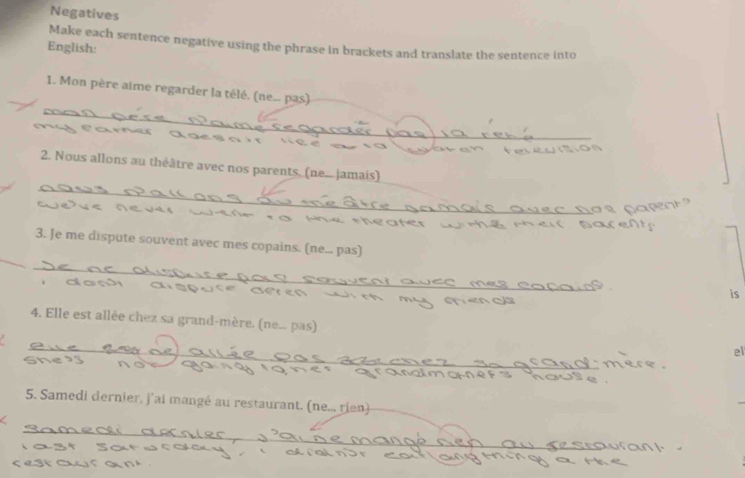 Negatives 
Make each sentence negative using the phrase in brackets and translate the sentence into 
English: 
1. Mon père aime regarder la télé. (ne... pas) 
_ 
_ 
2. Nous allons au théâtre avec nos parents, (ne..... jamais) 
_ 
_ 
3. Je me dispute souvent avec mes copains. (ne... pas) 
_ 
_ 
is 
_ 
4. Elle est allée chez sa grand-mère. (ne... pas) el 
5. Samedi dernier, j'ai mangé au restaurant. (ne... rien) 
_ 
_