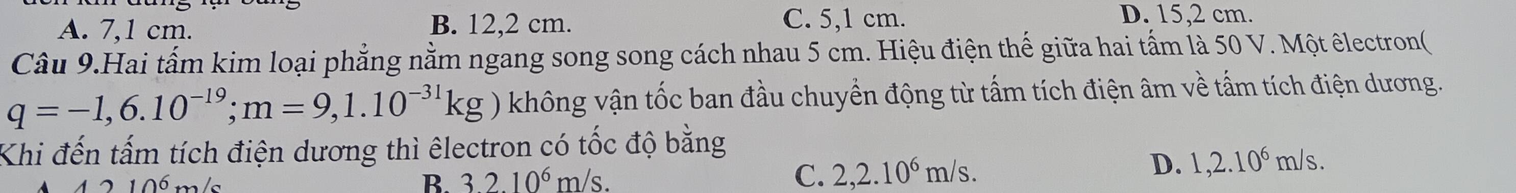 A. 7,1 cm. B. 12,2 cm. C. 5,1 cm.
D. 15,2 cm.
Câu 9.Hai tấm kim loại phẳng nằm ngang song song cách nhau 5 cm. Hiệu điện thế giữa hai tấm là 50 V. Một êlectron(
q=-1,6.10^(-19); m=9,1.10^(-31)kg không vận tốc ban đầu chuyển động từ tấm tích điện âm về tấm tích điện dương.
Khi đến tấm tích điện dương thì êlectron có tốc độ bằng
D. 1,2.10^6m/s.
10^(6 m/
B. 3.2.10^6)m/s. C. 2,2.10^6m/s.