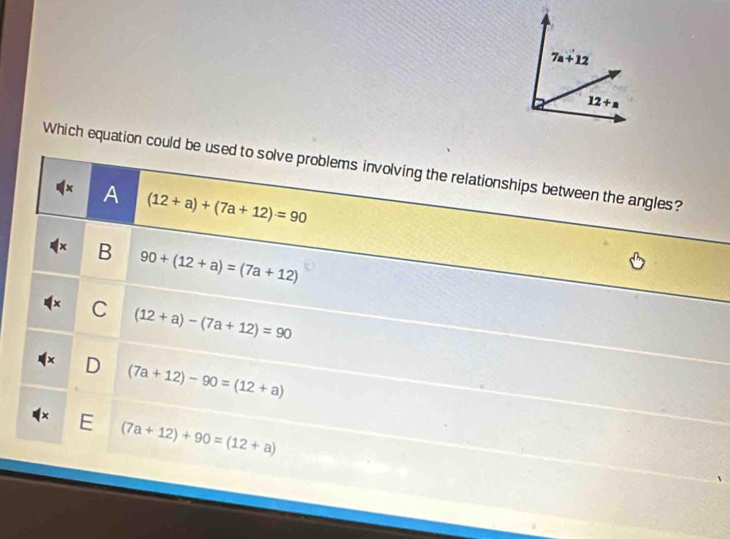 7a+12
12+a
Which equation could be used to solve problems involving the relationships between the angles?
A (12+a)+(7a+12)=90
B 90+(12+a)=(7a+12)
C (12+a)-(7a+12)=90
(7a+12)-90=(12+a)
E (7a+12)+90=(12+a)