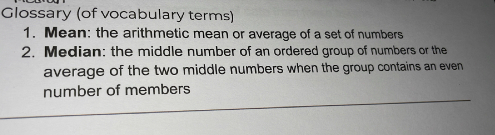 Glossary (of vocabulary terms) 
1. Mean: the arithmetic mean or average of a set of numbers 
2. Median: the middle number of an ordered group of numbers or the 
average of the two middle numbers when the group contains an even 
number of members