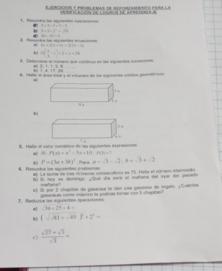 EJERCICIOS Y PROBLEMAS DE REFORZAMIENTO PARA LA 
VERIFICACIÓN DE LOGROS DE APRENDIZAJE 
1. Resuelva las siguientes operaciones:
5+5* 5+5+5
b) 3+5* 2^2+sqrt(16)
C 50-55/ 5
2. Resuelva las siguientes ecuaciones: 
a) 5x+2(x+6)=2(2x-4)
b 10( x/5 -1)+2=x+28
3. Determine el número que continua en las siguientes sucesiones 
a) 2; 1; 1; 2; 8; .. 
b) 1; 4; 17; 29; 
4. Halle el área total y el volumen de los siguientes sólidos geométricos: 
a)
3 u 
5u 
8 u 
b  
5. Halle el valor numérico de las siguientes expresiones: 
a) Si:P(x)=x^2-5x+10:P(3)= ? 
b P=(3a+3b)^2; Para: a=sqrt(3)-sqrt(2); b=sqrt(3)+sqrt(2)
6. Resuelva los siguientes problemas: 
a) La suma de tres números consecutivos es 75. Halle el número intermedio 
b) Si hoy es domingo. ¿Qué día será el mañana del ayer del pasado 
mañana? 
c) Si por 2 chapitas de gaseosa te dan una gaseosa de regalo. ¿Cuántas 
gaseosas como máximo te podrías tomar con 5 chapitas? 
7. Reduzca las siguientes operaciones 
a) sqrt(36* 25* 4)=
b (sqrt(sqrt 81+sqrt 49))^3/ 2^5=
c)  (sqrt(27)+sqrt(3))/sqrt(3) =