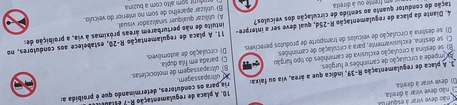 não deve virar à esquerda
C) não deve virar à direita.
10. A placa de regulamentação R-7 estabe
D) deve virar à direita.
3. A placa de regulamentação R-39, indica que a área, via ou faixa: ria para os condutores, determinando que é proibida a:
A ultrapassagem.
B) se destina à circulação exclusiva de caminhões do tipo furgão. B) ultrapassagem de motocicletas.
AX impede a circulação de caminhões e furgões.
C) se destina, exclusivamente, para a circulação de caminhões. C) parada em fila dupla.
D) se destina à circulação de veículos de transporte de produtos perecíveis. D) circulação de automóveis.
4. Diante da placa de regulamentação R-25d, qual deve ser a interpre- 11. A placa de regulamentação R-20, estabelece aos condutores, no
dação do condutor quanto ao sentido de circulação dos veículos? intuito de não perturbarem áreas próximas à via, a proibição de:
A) utilizar qualquer sinalizador visual.
produzir som alto com a buzina.
r em frente ou à direita.
B) utilizar aparelho de som no interior do veículo.