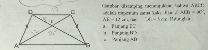 Gambar disamping menunjukkan bahwa ABCD
adalah trapesium sama kaki. Jika ∠ AEB=90°,
AE=12cm , dan DE=5cm. Hitunglah : 
a. Panjang EC
b. Panjang BD
c. Panjang AB