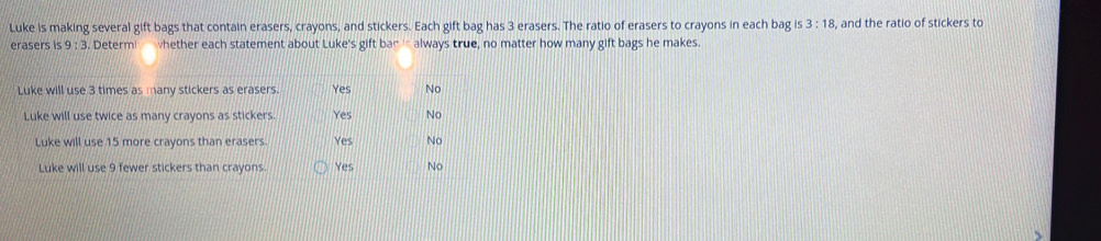 Luke is making several gift bags that contain erasers, crayons, and stickers. Each gift bag has 3 erasers. The ratio of erasers to crayons in each bag is 3:18 , and the ratio of stickers to 
erasers is 9:3. . Determ whether each statement about Luke's gift bad always true, no matter how many gift bags he makes.