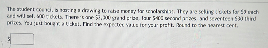 The student council is hosting a drawing to raise money for scholarships. They are selling tickets for $9 each 
and will sell 600 tickets. There is one $3,000 grand prize, four $400 second prizes, and seventeen $30 third 
prizes. You just bought a ticket. Find the expected value for your profit. Round to the nearest cent. 
S