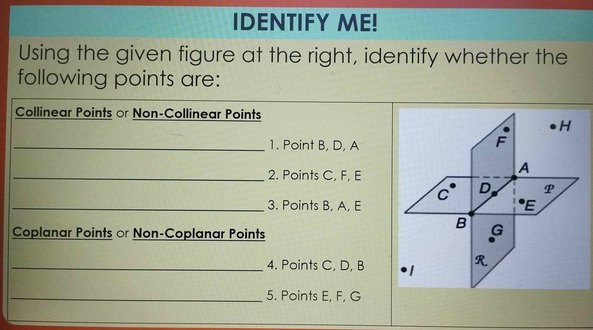 IDENTIFY ME! 
Using the given figure at the right, identify whether the 
following points are: 
Collinear Points or Non-Collinear Points 
_1. Point B, D, A
_2. Points C, F, E
_3. Points B, A, E
Coplanar Points or Non-Coplanar Points 
_4. Points C, D, B
_5. Points E, F, G