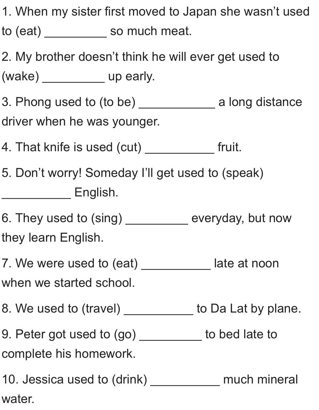 When my sister first moved to Japan she wasn't used 
to (eat) _so much meat. 
2. My brother doesn't think he will ever get used to 
(wake) _up early. 
3. Phong used to (to be) _a long distance 
driver when he was younger. 
4. That knife is used (cut) _fruit. 
5. Don't worry! Someday I'll get used to (speak) 
_English. 
6. They used to (sing) _everyday, but now 
they learn English. 
7. We were used to (eat) _late at noon 
when we started school. 
8. We used to (travel) _to Da Lat by plane. 
9. Peter got used to (go) _to bed late to 
complete his homework. 
10. Jessica used to (drink) _much mineral 
water.