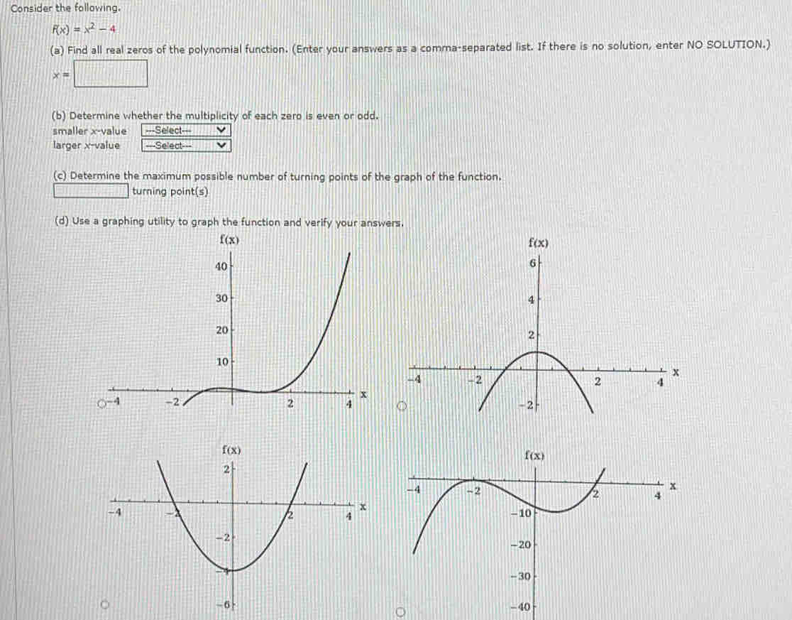 Consider the following.
f(x)=x^2-4
(a) Find all real zeros of the polynomial function. (Enter your answers as a comma-separated list. If there is no solution, enter NO SOLUTION.)
x=□
(b) Determine whether the multiplicity of each zero is even or odd.
smaller x-value ===Select===
larger x-value _  Select--
(c) Determine the maximum possible number of turning points of the graph of the function.
turning point(s)
(d) Use a graphing utility to graph the function and verify your answers.