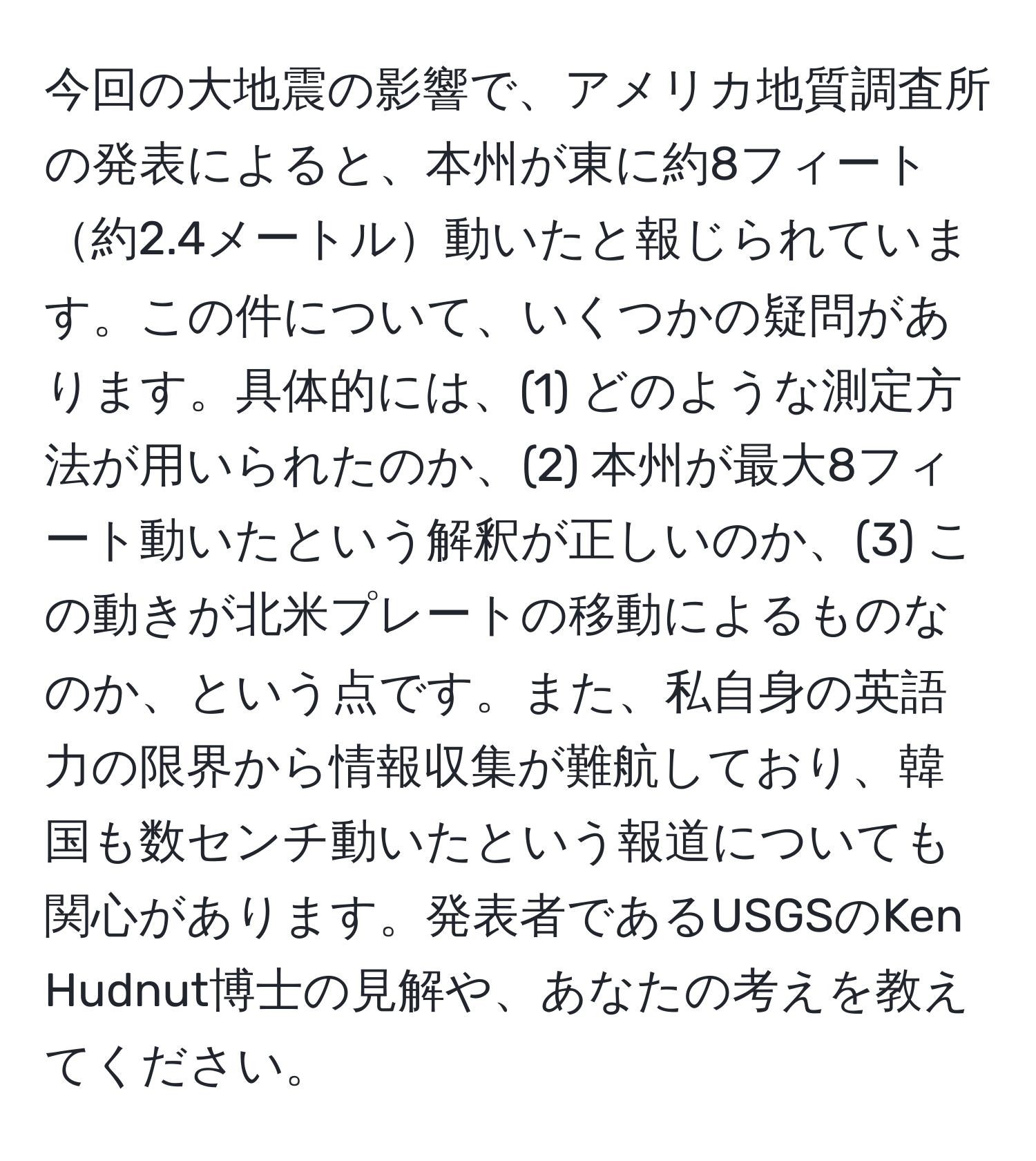 今回の大地震の影響で、アメリカ地質調査所の発表によると、本州が東に約8フィート約2.4メートル動いたと報じられています。この件について、いくつかの疑問があります。具体的には、(1) どのような測定方法が用いられたのか、(2) 本州が最大8フィート動いたという解釈が正しいのか、(3) この動きが北米プレートの移動によるものなのか、という点です。また、私自身の英語力の限界から情報収集が難航しており、韓国も数センチ動いたという報道についても関心があります。発表者であるUSGSのKen Hudnut博士の見解や、あなたの考えを教えてください。