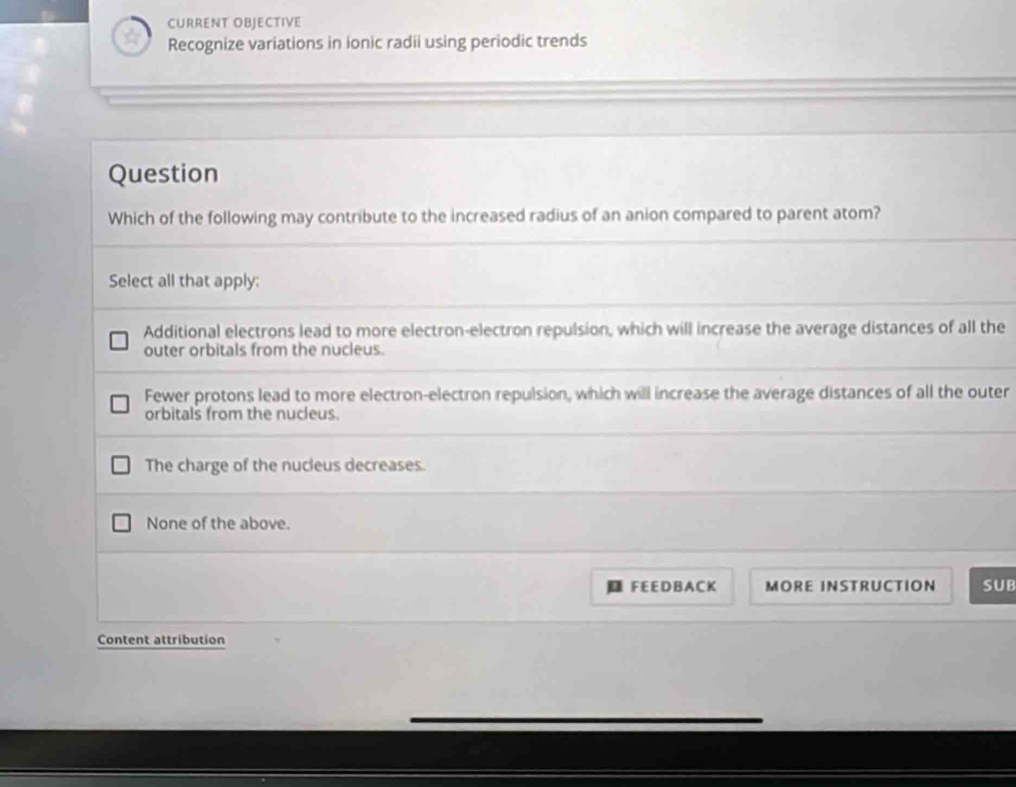 CURRENT OBJECTIVE
Recognize variations in ionic radii using periodic trends
Question
Which of the following may contribute to the increased radius of an anion compared to parent atom?
Select all that apply:
Additional electrons lead to more electron-electron repulsion, which will increase the average distances of all the
outer orbitals from the nucleus.
Fewer protons lead to more electron-electron repulsion, which will increase the average distances of all the outer
orbitals from the nucleus.
The charge of the nucleus decreases.
None of the above.
FEE D B A CK MORE INSTRUCTION SUB
Content attribution