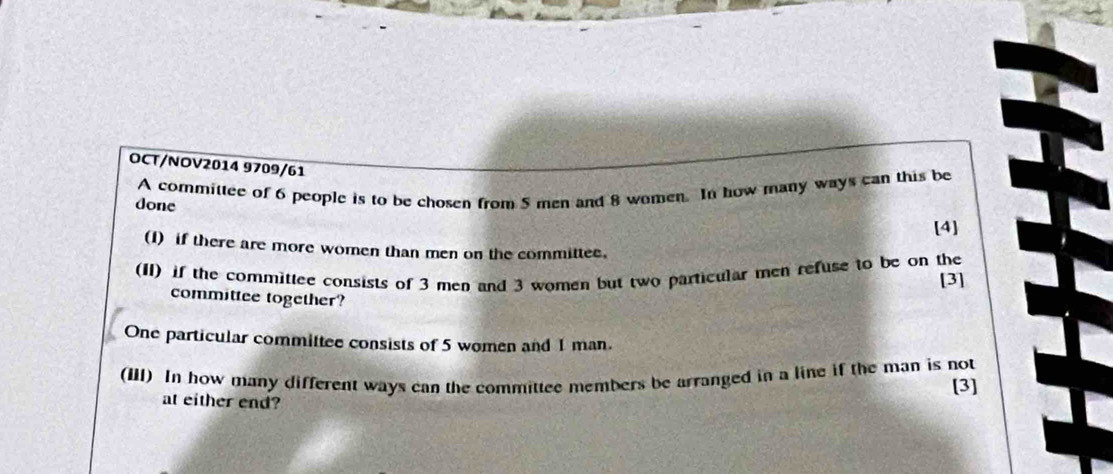 OCT/NOV2014 9709/61 
A committee of 6 people is to be chosen from 5 men and 8 women. In how many ways can this be 
done 
[4] 
(I) if there are more women than men on the committee. 
(II) if the committee consists of 3 men and 3 women but two particular men refuse to be on the [3] 
committee together? 
One particular committee consists of 5 women and 1 man. 
(III) In how many different ways can the committee members be arranged in a line if the man is not 
[3] 
at either end?