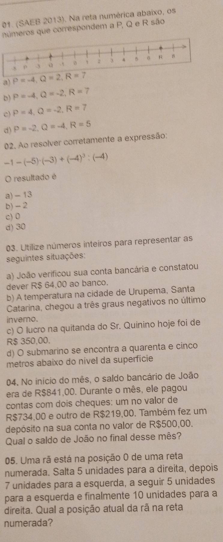 (SAEB 2013). Na reta numérica abaixo, os
números que correspondem a P, Q e R são
a) P=-4,Q=2,R=7
D) P=-4,Q=-2,R=7
c) P=4,Q=-2,R=7
d) P=-2,Q=-4,R=5
02. Ao resolver corretamente a expressão:
-1-(-5)· (-3)+(-4)^3:(-4)
O resultado é
a) - 13
b)- 2
c) 0
d) 30
03. Utilize números inteiros para representar as
seguintes situações:
a) João verificou sua conta bancária e constatou
dever R$ 64,00 ao banco.
b) A temperatura na cidade de Urupema, Santa
Catarina, chegou a três graus negativos no último
inverno.
c) O lucro na quitanda do Sr. Quinino hoje foi de
R$ 350,00.
d) O submarino se encontra a quarenta e cinco
metros abaixo do nível da superfície
04. No início do mês, o saldo bancário de João
era de R$841,00. Durante o mês, ele pagou
contas com dois cheques: um no valor de
R$734,00 e outro de R$219,00. Também fez um
depósito na sua conta no valor de R$500,00.
Qual o saldo de João no final desse mês?
05. Uma rã está na posição 0 de uma reta
numerada. Salta 5 unidades para a direita, depois
7 unidades para a esquerda, a seguir 5 unidades
para a esquerda e finalmente 10 unidades para a
direita. Qual a posição atual da rã na reta
numerada?