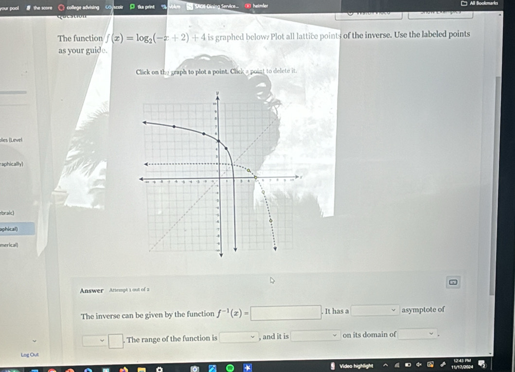 your pool the score college advising C scolr tka print SAGE Dining Service... heimler All Bookmarks 
destion 
The function f(x)=log _2(-x+2)+4 is graphed below. Plot all lattice points of the inverse. Use the labeled points 
as your guide. 
Click on the graph to plot a point. Click a point to delete it. 
Îles (Level 
raphically) 
braic) 
aphical) 
merical) 
Answer Attempt 1 out of 2 
The inverse can be given by the function f^(-1)(x)=□. It has a v asymptote of 
The range of the function is , and it is □ v on its domain of □  
Log Out 
12:43 PM 
Video highlight 11/17/2024