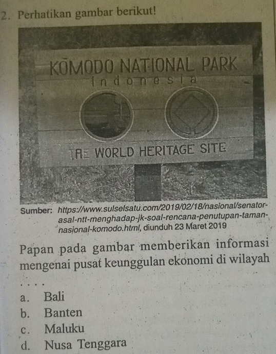 Perhatikan gambar berikut!
Sumber: https://-
asal-ntt-menghadap-jk-soal-rencana-penutupan-taman-
nasional-komodo.html, diunduh 23 Maret 2019
Papan pada gambar memberikan informasi
mengenai pusat keunggulan ekonomi di wilayah
a. Bali
b. Banten
c. Maluku
d. Nusa Tenggara